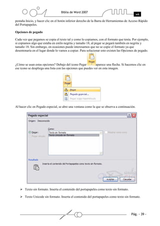 pestaña Inicio, y hacer clic en el botón inferior derecho de la Barra de Herramientas de Acceso Rápido
del Portapapeles.

Opciones de pegado

Cada vez que pegamos se copia el texto tal y como lo copiamos, con el formato que tenía. Por ejemplo,
si copiamos algo que estaba en estilo negrita y tamaño 18, al pegar se pegará también en negrita y
tamaño 18. Sin embargo, en ocasiones puede interesarnos que no se copie el formato ya que
desentonaría en el lugar donde lo vamos a copiar. Para solucionar esto existen las Opciones de pegado.



¿Cómo se usan estas opciones? Debajo del icono Pegar          aparece una flecha. Si hacemos clic en
ese icono se despliega una lista con las opciones que puedes ver en esta imagen.




Al hacer clic en Pegado especial, se abre una ventana como la que se observa a continuación.




       Texto sin formato. Inserta el contenido del portapapeles como texto sin formato.

       Texto Unicode sin formato. Inserta el contenido del portapapeles como texto sin formato.
 