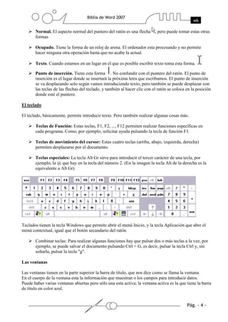 Normal. El aspecto normal del puntero del ratón es una flecha , pero puede tomar estas otras
       formas

       Ocupado. Tiene la forma de un reloj de arena. El ordenador esta procesando y no permite
       hacer ninguna otra operación hasta que no acabe la actual.

       Texto. Cuando estamos en un lugar en el que es posible escribir texto toma esta forma.

       Punto de inserción. Tiene esta forma . No confundir con el puntero del ratón. El punto de
       inserción es el lugar donde se insertará la próxima letra que escribamos. El punto de inserción
       se va desplazando solo según vamos introduciendo texto, pero también se puede desplazar con
       las teclas de las flechas del teclado, y también al hacer clic con el ratón se coloca en la posición
       donde esté el puntero.

El teclado

El teclado, básicamente, permite introducir texto. Pero también realizar algunas cosas más.

       Teclas de Función: Estas teclas, F1, F2, ..., F12 permiten realizar funciones específicas en
       cada programa. Como, por ejemplo, solicitar ayuda pulsando la tecla de función F1.

       Teclas de movimiento del cursor: Estas cuatro teclas (arriba, abajo, izquierda, derecha)
       permiten desplazarse por el documento.

       Teclas especiales: La tecla Alt Gr sirve para introducir el tercer carácter de una tecla, por
       ejemplo, la @ que hay en la tecla del número 2. (En la imagen la tecla Alt de la derecha es la
       equivalente a Alt Gr).




Teclados tienen la tecla Windows que permite abrir el menú Inicio, y la tecla Aplicación que abre el
menú contextual, igual que el botón secundario del ratón.

       Combinar teclas: Para realizar algunas funciones hay que pulsar dos o más teclas a la vez, por
       ejemplo, se puede salvar el documento pulsando Ctrl + G, es decir, pulsar la tecla Ctrl y, sin
       soltarla, pulsar la tecla "g".

Las ventanas

Las ventanas tienen en la parte superior la barra de título, que nos dice como se llama la ventana.
En el cuerpo de la ventana esta la información que muestran o los campos para introducir datos.
Puede haber varias ventanas abiertas pero sólo una esta activa; la ventana activa es la que tiene la barra
de título en color azul.
 