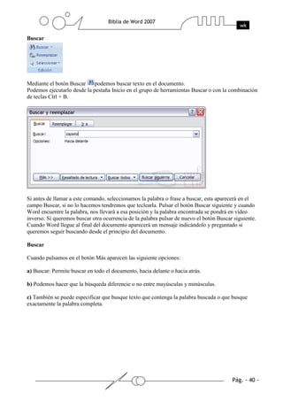 Buscar




Mediante el botón Buscar     podemos buscar texto en el documento.
Podemos ejecutarlo desde la pestaña Inicio en el grupo de herramientas Buscar o con la combinación
de teclas Ctrl + B.




Si antes de llamar a este comando, seleccionamos la palabra o frase a buscar, esta aparecerá en el
campo Buscar, si no lo hacemos tendremos que teclearla. Pulsar el botón Buscar siguiente y cuando
Word encuentre la palabra, nos llevará a esa posición y la palabra encontrada se pondrá en vídeo
inverso. Si queremos buscar otra ocurrencia de la palabra pulsar de nuevo el botón Buscar siguiente.
Cuando Word llegue al final del documento aparecerá un mensaje indicándolo y preguntado si
queremos seguir buscando desde el principio del documento.

Buscar

Cuando pulsamos en el botón Más aparecen las siguiente opciones:

a) Buscar: Permite buscar en todo el documento, hacia delante o hacia atrás.

b) Podemos hacer que la búsqueda diferencie o no entre mayúsculas y minúsculas.

c) También se puede especificar que busque texto que contenga la palabra buscada o que busque
exactamente la palabra completa.
 