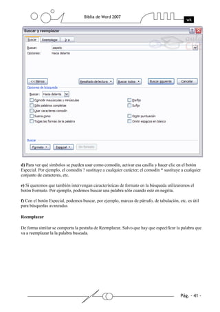d) Para ver qué símbolos se pueden usar como comodín, activar esa casilla y hacer clic en el botón
Especial. Por ejemplo, el comodín ? sustituye a cualquier carácter; el comodín * sustituye a cualquier
conjunto de caracteres, etc.

e) Si queremos que también intervengan características de formato en la búsqueda utilizaremos el
botón Formato. Por ejemplo, podemos buscar una palabra sólo cuando esté en negrita.

f) Con el botón Especial, podemos buscar, por ejemplo, marcas de párrafo, de tabulación, etc. es útil
para búsquedas avanzadas

Reemplazar

De forma similar se comporta la pestaña de Reemplazar. Salvo que hay que especificar la palabra que
va a reemplazar la la palabra buscada.
 