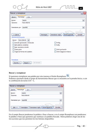 Buscar y reemplazar
Si queremos reemplazar una palabra por otra tenemos el botón Reemplazar     .
Podemos ejecutarlo desde el grupo de herramientas Buscar que se encuentra en la pestaña Inicio, o con
la combinación de teclas Ctrl + L.




En el campo Buscar pondremos la palabra o frase a buscar y en el campo Reemplazar con pondremos
la palabra o frase que queremos que sustituya a la palabra buscada. Ahora podemos elegir una de las
tres acciones que nos permiten los tres botones disponibles:
 
