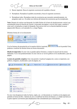 Buscar siguiente. Busca la siguiente ocurrencia de la palabra a buscar.

       Reemplazar. Reemplaza la palabra encontrada y busca la siguiente ocurrencia.

       Reemplazar todos. Reemplaza todas las ocurrencias que encuentre automáticamente, sin
       preguntar cada vez. Al acabar nos informa del número de ocurrencias que ha reemplazado.

Nota: Después de realizar una búsqueda, las doble flechas de la barra de desplazamiento vertical, que
normalmente tienen la función de avanzar y retroceder una página y son de color negro, cambian a
color azul y al pulsarlas se repite la búsqueda. Para activar otra vez su función habitual (avanzar
página) abrir Buscar y en la pestaña Ir a, y elegir Página.


Distintas formas de ver un documento




Con los botones de presentación en la esquina inferior izquierda,                  o en la pestaña Vista,
podemos visualizar de distinta forma un mismo documento.

Diseño de impresión. En esta vista se pueden aplicar formatos y realizar la mayoría de las tareas
habituales. Es la vista predeterminada. En esta vista no se ven los gráficos ni los encabezados y pies de
página.

Lectura de pantalla completa. Esta vista permite visualizar la página tal y como se imprimirá, con
gráficos, imágenes, encabezados y pies de página, etc.




En esta vista desaparecen todas las barras, reglas, etc. y el documento se visualiza en dos páginas por
pantalla en forma de libro. Además de esto se modifican las barras de botones y se añade una barra en
la parte superior con botones para desplazarnos más cómodamente por el documento.
 