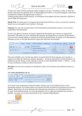 Al hacer clic sobre el botón central que indica la página en la que se encuentra, se abre un menú que
permite seleccionar las opciones de Ir a la última página de lectura, ir a la primera página o seleccionar
exactamente el número de página al que se desea ir.
También podrá utilizar el botón Buscar, ver miniaturas de las páginas del lado izquierdo y habilitar la
opción Mapa del documento.

Diseño Web. Se utiliza para ver el aspecto de un documento Web tal y como si se estuviera viendo en
Internet con un navegador como Explorer o Netscape.

Esquema. En esta vista se puede observar las herramientas de documento maestro, con los niveles
esquemáticos del documento.

En esta vista aparece un marco en la parte izquierda del documento que contiene un esquema del
documento. Haciendo clic en los elementos del esquema nos desplazamos a esa parte del documento.
Con esta vista se puede trabajar y examinar la estructura del documento. Se puede ver el documento en
diferentes niveles, es útil para documentos largos que estén bien estructurados.




Para sacar utilidad a esta vista hay que utilizar la característica Nivel de esquema, que consiste en
asignar a los títulos de cada tema, capítulo, apartados,... de nuestro documento un nivel jerárquico. Se
puede hacer de dos formas: la más cómoda es utilizar un estilo predefinido (Título 1, Título2, ...) cada
vez que escribamos un título en nuestro documento.

Borrador. En esta vista se optimiza el tamaño de la hoja y de las fuentes, para facilitar la lectura en
pantalla.

Ver varios documentos a la vez




En el menú Vista encontramos el botón Cambiar ventanas, que es útil cuando tenemos varios
documentos abiertos. En la parte inferior nos muestra una lista con todos los documentos que tenemos
abiertos. Basta hacer clic en un elemento de la lista para que este pase a ser el documento activo.
El menú Vista también permite ver varios documentos a la vez, cada uno ocupando una zona de la
pantalla, Así como ver un mismo documento en dos ventanas independientes.
 