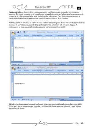Organizar todo, si abrimos dos, o más documentos y utilizamos este comando, veremos como
aparecen dos o más ventanas en la pantalla, una para cada documento. Solo una de las ventanas es la
ventana activa: la que tiene la barra de título de color más oscuro. Para hacer que una ventana se
convierta en la ventana activa basta con hacer clic dentro del área de la ventana.

Podemos variar el tamaño y la forma de cada ventana a nuestro gusto. Basta con situar el cursor en las
esquinas de las ventanas y, cuando éste cambie de forma, arrastrarlo a la posición elegida. A
continuación se muestran una forma de organizar las ventanas en horizontal.




Dividir, si utilizamos este comando, del menú Vista, aparecerá una línea horizontal con una doble
flecha, para que la movamos con el cursor y dividamos la pantalla en dos ventanas, con el mismo
documento en ambas.
 