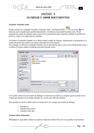 UNIDAD 4


Guardar. Guardar como

Puedes utilizar los comandos Guardar y Guardar como... del Botón Office       (o el icono de la
barra de acceso rápido) para guardar documentos. Al utilizar el comando Guardar como, Word
mostrará un cuadro de dialogo como el que ves a continuación que te permite cambiar el nombre del
archivo, el tipo y la carpeta que lo contiene.

Al utilizar el comando Guardar no se abrirá ningún cuadro de dialogo, simplemente se guardarán en su
actual ubicación los cambios que hayas efectuado en el documento.
Sin embargo, si utilizas el comando Guardar con un documento nuevo, que no ha sido guardado nunca,
se abrirá el mismo cuadro de dialogo que para Guardar como.




En la parte central de este cuadro de diálogo se muestran los archivos y carpetas que hay dentro de la
carpeta que aparece en el campo Guardar en, en este caso Mis documentos.

Para guardar un archivo debes tener en cuenta estos tres campos del cuadro de diálogo:

           o Guardar en
           o Nombre del archivo
           o Guardar como tipo

Veamos cómo rellenarlos:

  Guardar en, aquí debes indicar la carpeta o directorio dentro del cual vas a guardar el documento.
 