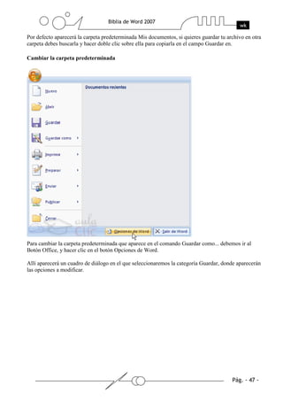Por defecto aparecerá la carpeta predeterminada Mis documentos, si quieres guardar tu archivo en otra
carpeta debes buscarla y hacer doble clic sobre ella para copiarla en el campo Guardar en.

Cambiar la carpeta predeterminada




Para cambiar la carpeta predeterminada que aparece en el comando Guardar como... debemos ir al
Botón Office, y hacer clic en el botón Opciones de Word.

Allí aparecerá un cuadro de diálogo en el que seleccionaremos la categoría Guardar, donde aparecerán
las opciones a modificar.
 