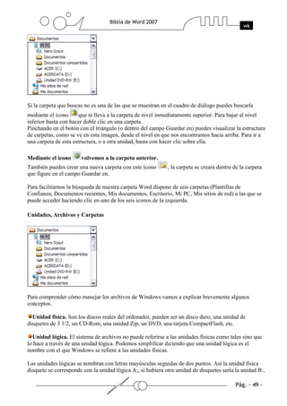 Si la carpeta que buscas no es una de las que se muestran en el cuadro de diálogo puedes buscarla
mediante el icono      que te lleva a la carpeta de nivel inmediatamente superior. Para bajar al nivel
inferior basta con hacer doble clic en una carpeta.
Pinchando en el botón con el triángulo (o dentro del campo Guardar en) puedes visualizar la estructura
de carpetas, como se ve en esta imagen, desde el nivel en que nos encontramos hacia arriba. Para ir a
una carpeta de esta estructura, o a otra unidad, basta con hacer clic sobre ella.

Mediante el icono      volvemos a la carpeta anterior.
También puedes crear una nueva carpeta con este icono        , la carpeta se creará dentro de la carpeta
que figure en el campo Guardar en.

Para facilitarnos la búsqueda de nuestra carpeta Word dispone de seis carpetas (Plantillas de
Confianza, Documentos recientes, Mis documentos, Escritorio, Mi PC, Mis sitios de red) a las que se
puede acceder haciendo clic en uno de los seis iconos de la izquierda.

Unidades, Archivos y Carpetas




Para comprender cómo manejar los archivos de Windows vamos a explicar brevemente algunos
conceptos.

  Unidad física. Son los discos reales del ordenador, pueden ser un disco duro, una unidad de
disquetes de 3 1/2, un CD-Rom, una unidad Zip, un DVD, una tarjeta CompactFlash, etc.

  Unidad lógica. El sistema de archivos no puede referirse a las unidades físicas como tales sino que
lo hace a través de una unidad lógica. Podemos simplificar diciendo que una unidad lógica es el
nombre con el que Windows se refiere a las unidades físicas.

Las unidades lógicas se nombran con letras mayúsculas seguidas de dos puntos. Así la unidad física
disquete se corresponde con la unidad lógica A:, si hubiera otra unidad de disquetes sería la unidad B:,
 