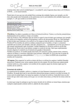 el primer disco duro sería la unidad lógica C:, la unidad D: será el siguiente disco duro o el CD-Rom o
el DVD, ... y así sucesivamente.

Puede darse el caso que una sola unidad física contenga dos unidades lógicas, por ejemplo, un sólo
disco duro puede estar formateado en dos particiones con lo cual tendremos dos unidades lógicas, por
ejemplo, C: y D: que residen en el mismo disco.




   Archivos. Los datos se guardan en el disco en forma de archivos. Vamos a ver las dos características
fundamentales de los archivos: el tipo y el nombre.
Tipos de Archivos. Hay diferentes tipos de archivos según la clase de datos que contienen, por ejemplo
hay archivos de imágenes, archivos de programas, archivos de documentos Word, etc. Para distinguir
el tipo de datos que contienen, a los archivos se les asigna un tipo de archivo o documento. Antes de
Windows95 los nombres de archivos estaban compuestos por el nombre y el tipo ( o extensión)
separados por un punto, por ejemplo, carta.doc, programa.exe, ... Actualmente ya no hay que poner el
tipo aunque internamente sigue existiendo. Cuando trabajamos en Word los archivos son de tipo
Documento de Word (.doc) y por defecto siempre se crean de este tipo. Salvo que explícitamente
nosotros digamos lo contrario en el momento de guardar el documento.
Nombres de archivos. El nombre puede tener hasta 255 caracteres, puede contener letras, números,
espacios en blanco y caracteres especiales como guiones, subrayado, @, $, &, pero hay un grupo de
caracteres especiales que están prohibidos ( ", ? , ¿, , >, <, | ). Antes ( en DOS) sólo se permitían
nombres de 8 caracteres.

  Carpetas. Para organizar los archivos dentro del disco se utilizan las carpetas ( también llamadas
directorios). Podemos crear varias carpetas dentro de otra carpeta. De esta forma una carpeta puede
contener archivos y otras carpetas. Los nombres de las carpetas siguen las mismas reglas que los
nombres de los archivos.

Estructura de archivos
La organización de unidades, archivos y carpetas es lo que llamamos estructura de archivos de
Windows. Se puede decir que es una estructura arborescente porque se parece a un árbol invertido. El
tronco sería la unidad lógica, las ramas las carpetas y las hojas los archivos. Cada árbol tiene un sólo
tronco del que salen varias ramas, de las que a su vez salen otras ramas y al final de las ramas están las
hojas.

Lo único que rompe la analogía es que las ramas iniciales de los árboles no tienen hojas, mientras que
cualquier carpeta puede contener archivos, además de otras carpetas.
 
