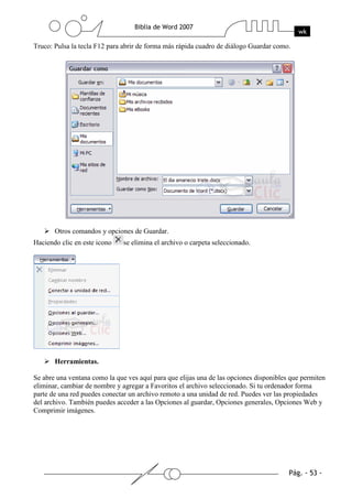 Truco: Pulsa la tecla F12 para abrir de forma más rápida cuadro de diálogo Guardar como.




       Otros comandos y opciones de Guardar.
Haciendo clic en este icono    se elimina el archivo o carpeta seleccionado.




       Herramientas.

Se abre una ventana como la que ves aquí para que elijas una de las opciones disponibles que permiten
eliminar, cambiar de nombre y agregar a Favoritos el archivo seleccionado. Si tu ordenador forma
parte de una red puedes conectar un archivo remoto a una unidad de red. Puedes ver las propiedades
del archivo. También puedes acceder a las Opciones al guardar, Opciones generales, Opciones Web y
Comprimir imágenes.
 
