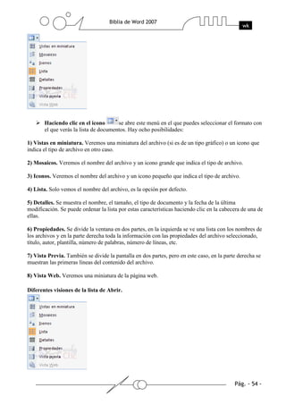 Haciendo clic en el icono       se abre este menú en el que puedes seleccionar el formato con
       el que verás la lista de documentos. Hay ocho posibilidades:

1) Vistas en miniatura. Veremos una miniatura del archivo (si es de un tipo gráfico) o un icono que
indica el tipo de archivo en otro caso.

2) Mosaicos. Veremos el nombre del archivo y un icono grande que indica el tipo de archivo.

3) Iconos. Veremos el nombre del archivo y un icono pequeño que indica el tipo de archivo.

4) Lista. Solo vemos el nombre del archivo, es la opción por defecto.

5) Detalles. Se muestra el nombre, el tamaño, el tipo de documento y la fecha de la última
modificación. Se puede ordenar la lista por estas características haciendo clic en la cabecera de una de
ellas.

6) Propiedades. Se divide la ventana en dos partes, en la izquierda se ve una lista con los nombres de
los archivos y en la parte derecha toda la información con las propiedades del archivo seleccionado,
título, autor, plantilla, número de palabras, número de líneas, etc.

7) Vista Previa. También se divide la pantalla en dos partes, pero en este caso, en la parte derecha se
muestran las primeras líneas del contenido del archivo.

8) Vista Web. Veremos una miniatura de la página web.

Diferentes visiones de la lista de Abrir.
 