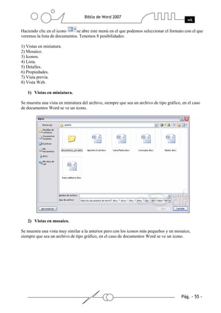 Haciendo clic en el icono     se abre este menú en el que podemos seleccionar el formato con el que
veremos la lista de documentos. Tenemos 8 posibilidades:

1) Vistas en miniatura.
2) Mosaico.
3) Iconos.
4) Lista.
5) Detalles.
6) Propiedades.
7) Vista previa.
8) Vista Web.

   1) Vistas en miniatura.

Se muestra una vista en miniatura del archivo, siempre que sea un archivo de tipo gráfico, en el caso
de documentos Word se ve un icono.




   2) Vistas en mosaico.

Se muestra una vista muy similar a la anterior pero con los iconos más pequeños y en mosaico,
siempre que sea un archivo de tipo gráfico, en el caso de documentos Word se ve un icono.
 