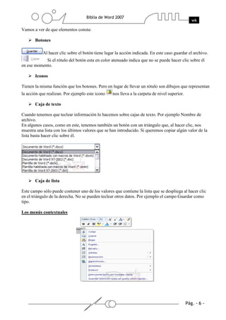 Vamos a ver de que elementos consta:

       Botones

           Al hacer clic sobre el botón tiene lugar la acción indicada. En este caso guardar el archivo.
            Si el rótulo del botón esta en color atenuado indica que no se puede hacer clic sobre él
en ese momento.

       Iconos

Tienen la misma función que los botones. Pero en lugar de llevar un rótulo son dibujos que representan
la acción que realizan. Por ejemplo este icono    nos lleva a la carpeta de nivel superior.

       Caja de texto

Cuando tenemos que teclear información lo hacemos sobre cajas de texto. Por ejemplo Nombre de
archivo.
En algunos casos, como en este, tenemos también un botón con un triángulo que, al hacer clic, nos
muestra una lista con los últimos valores que se han introducido. Si queremos copiar algún valor de la
lista basta hacer clic sobre él.




       Caja de lista

Este campo sólo puede contener uno de los valores que contiene la lista que se despliega al hacer clic
en el triángulo de la derecha. No se pueden teclear otros datos. Por ejemplo el campo Guardar como
tipo.

Los menús contextuales
 