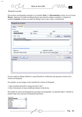 Búsqueda avanzada

Para realizar una búsqueda avanzada en el comando Abrir, ir a Herramientas y hacer clic en el icono
Buscar. Aparecerá el cuadro de diálogo Buscar que tiene dos solapas o pestañas, si elegimos la
pestaña Avanzada veremos un cuadro de diálogo como el que vemos a continuación.




En este cuadro de diálogo debemos ir especificando las condiciones que queremos incluir en los
criterios de búsqueda.

Por ejemplo, en esta imagen se han incluido dos criterios de búsqueda.

1. Que el nombre del archivo incluya las letras "doc".
2. Que el documento se haya modificado durante el día de hoy.

Para añadir un criterio de búsqueda hay que elegir una propiedad y un operador lógico. También se
pueden elegir otras opciones de búsqueda adicionales.
 