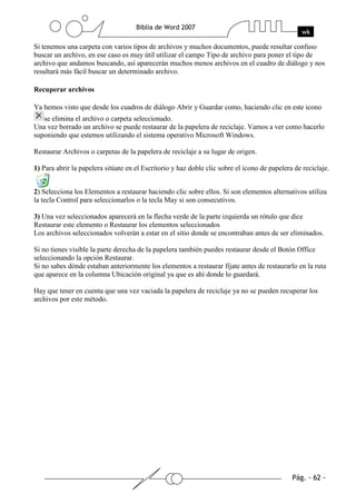 Si tenemos una carpeta con varios tipos de archivos y muchos documentos, puede resultar confuso
buscar un archivo, en ese caso es muy útil utilizar el campo Tipo de archivo para poner el tipo de
archivo que andamos buscando, así aparecerán muchos menos archivos en el cuadro de diálogo y nos
resultará más fácil buscar un determinado archivo.

Recuperar archivos

Ya hemos visto que desde los cuadros de diálogo Abrir y Guardar como, haciendo clic en este icono
   se elimina el archivo o carpeta seleccionado.
Una vez borrado un archivo se puede restaurar de la papelera de reciclaje. Vamos a ver como hacerlo
suponiendo que estemos utilizando el sistema operativo Microsoft Windows.

Restaurar Archivos o carpetas de la papelera de reciclaje a su lugar de origen.

1) Para abrir la papelera sitúate en el Escritorio y haz doble clic sobre el icono de papelera de reciclaje.


2) Selecciona los Elementos a restaurar haciendo clic sobre ellos. Si son elementos alternativos utiliza
la tecla Control para seleccionarlos o la tecla May si son consecutivos.

3) Una vez seleccionados aparecerá en la flecha verde de la parte izquierda un rótulo que dice
Restaurar este elemento o Restaurar los elementos seleccionados
Los archivos seleccionados volverán a estar en el sitio donde se encontraban antes de ser eliminados.

Si no tienes visible la parte derecha de la papelera también puedes restaurar desde el Botón Office
seleccionando la opción Restaurar.
Si no sabes dónde estaban anteriormente los elementos a restaurar fíjate antes de restaurarlo en la ruta
que aparece en la columna Ubicación original ya que es ahí donde lo guardará.

Hay que tener en cuenta que una vez vaciada la papelera de reciclaje ya no se pueden recuperar los
archivos por este método.
 