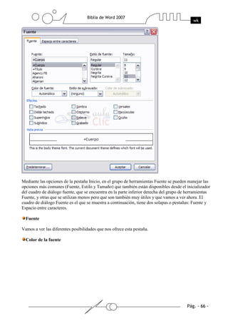 Mediante las opciones de la pestaña Inicio, en el grupo de herramientas Fuente se pueden manejar las
opciones más comunes (Fuente, Estilo y Tamaño) que también están disponibles desde el inicializador
del cuadro de diálogo fuente, que se encuentra en la parte inferior derecha del grupo de herramientas
Fuente, y otras que se utilizan menos pero que son también muy útiles y que vamos a ver ahora. El
cuadro de diálogo Fuente es el que se muestra a continuación, tiene dos solapas o pestañas: Fuente y
Espacio entre caracteres.

  Fuente

Vamos a ver las diferentes posibilidades que nos ofrece esta pestaña.

  Color de la fuente
 