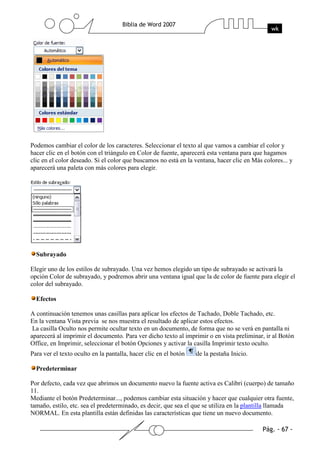 Podemos cambiar el color de los caracteres. Seleccionar el texto al que vamos a cambiar el color y
hacer clic en el botón con el triángulo en Color de fuente, aparecerá esta ventana para que hagamos
clic en el color deseado. Si el color que buscamos no está en la ventana, hacer clic en Más colores... y
aparecerá una paleta con más colores para elegir.




  Subrayado

Elegir uno de los estilos de subrayado. Una vez hemos elegido un tipo de subrayado se activará la
opción Color de subrayado, y podremos abrir una ventana igual que la de color de fuente para elegir el
color del subrayado.

  Efectos

A continuación tenemos unas casillas para aplicar los efectos de Tachado, Doble Tachado, etc.
En la ventana Vista previa se nos muestra el resultado de aplicar estos efectos.
 La casilla Oculto nos permite ocultar texto en un documento, de forma que no se verá en pantalla ni
aparecerá al imprimir el documento. Para ver dicho texto al imprimir o en vista preliminar, ir al Botón
Office, en Imprimir, seleccionar el botón Opciones y activar la casilla Imprimir texto oculto.
Para ver el texto oculto en la pantalla, hacer clic en el botón   de la pestaña Inicio.

  Predeterminar

Por defecto, cada vez que abrimos un documento nuevo la fuente activa es Calibri (cuerpo) de tamaño
11.
Mediante el botón Predeterminar..., podemos cambiar esta situación y hacer que cualquier otra fuente,
tamaño, estilo, etc. sea el predeterminado, es decir, que sea el que se utiliza en la plantilla llamada
NORMAL. En esta plantilla están definidas las características que tiene un nuevo documento.
 