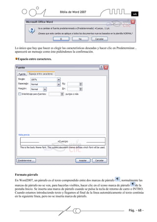 Lo único que hay que hacer es elegir las características deseadas y hacer clic en Predeterminar...
aparecerá un mensaje como éste pidiéndonos la confirmación.

  Espacio entre caracteres.




Formato párrafo
En Word2007, un párrafo es el texto comprendido entre dos marcas de párrafo         , normalmente las
marcas de párrafo no se ven, para hacerlas visibles, hacer clic en el icono marca de párrafo     de la
pestaña Inicio. Se inserta una marca de párrafo cuando se pulsa la tecla de retorno de carro o INTRO.
Cuando estamos introduciendo texto y llegamos al final de la línea automáticamente el texto continúa
en la siguiente línea, pero no se inserta marca de párrafo.
 