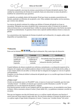 Al insertar un párrafo, este toma las mismas características de formato del párrafo anterior. Para
cambiar las características de formato de un párrafo, basta con seleccionar su marca de párrafo y
modificar las características que queramos.

Los párrafos son unidades dentro del documento Word que tienen sus propias características de
formato, pudiendo ser diferentes de un párrafo a otro. Otras unidades más amplias son las secciones,
que veremos más adelante.

Las marcas de párrafo contienen los códigos que definen el formato del párrafo en el que se
encuentran. Manipular una marca de párrafo tiene consecuencias sobre el formato de ese párrafo.
Antes de borrar texto, es conveniente hacer visibles las marcas de párrafo para evitar borrar una marca
de párrafo accidentalmente. Si queremos borrar todo el párrafo también debemos borrar su marca de
párrafo.

Las características más importante de formato de párrafo son la alineación y la sangría, ambas están
disponibles en la pestaña Inicio.




  Alineación.
Estos son los botones                 para fijar la alineación. Hay cuatro tipos de alineación:

                Izquierda            Centrada              Derecha             Justificada
          Este párrafo tiene     Este párrafo tiene
                                                        Este párrafo tiene Este párrafo tiene
          establecida              establecida la
                                                              establecida una alineación
          alineación                 alineación
                                                      alineación derecha. justificada.
          izquierda.                  centrada.

Cuando hablamos de alinear un párrafo nos referimos, normalmente, a su alineación respecto de los
márgenes de la página, pero también podemos alinear el texto respecto de los bordes de las celdas, si
es que estamos dentro de una tabla. La forma de fijar los márgenes de la página se verá en el capítulo
correspondiente.
Si quieres ver otra forma de definir la alineación del párrafo que se va a escribir aquí tienes la forma de
Escribir al Vuelo.

¿Cómo se usa?
Al abrir un documento nuevo en Word2007 verás, si mueves el cursor por la pantalla, que éste toma
"extrañas formas" . Es debido a la función que te permite escribir libremente o escribir "al vuelo"
insertando a la vez una alineación de párrafo y sangrías.
Esta función permite escribir en casi cualquier parte de una página nueva, sin necesidad de crear líneas
en blanco. Solo es necesario colocar el cursor y hacer doble clic, y ya podremos comenzar a escribir en
ese punto.

Para que nos hagamos una idea del formato que se va a utilizar cuando utilizamos esta función el
cursor toma una forma especial según cada caso. De esta forma sabemos el formato de párrafo que se
va a aplicar según el lugar donde coloquemos el cursor. Veamos esas "extrañas formas" del cursor:
 