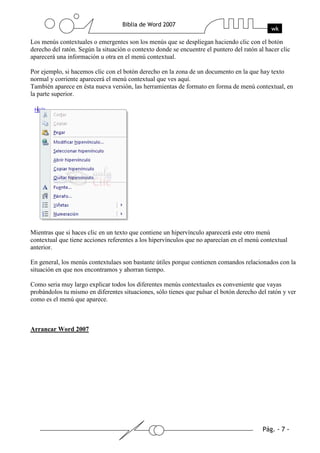 Los menús contextuales o emergentes son los menús que se despliegan haciendo clic con el botón
derecho del ratón. Según la situación o contexto donde se encuentre el puntero del ratón al hacer clic
aparecerá una información u otra en el menú contextual.

Por ejemplo, si hacemos clic con el botón derecho en la zona de un documento en la que hay texto
normal y corriente aparecerá el menú contextual que ves aquí.
También aparece en ésta nueva versión, las herramientas de formato en forma de menú contextual, en
la parte superior.




Mientras que si haces clic en un texto que contiene un hipervínculo aparecerá este otro menú
contextual que tiene acciones referentes a los hipervínculos que no aparecían en el menú contextual
anterior.

En general, los menús contextulaes son bastante útiles porque contienen comandos relacionados con la
situación en que nos encontramos y ahorran tiempo.

Como seria muy largo explicar todos los diferentes menús contextuales es conveniente que vayas
probándolos tu mismo en diferentes situaciones, sólo tienes que pulsar el botón derecho del ratón y ver
como es el menú que aparece.



Arrancar Word 2007
 