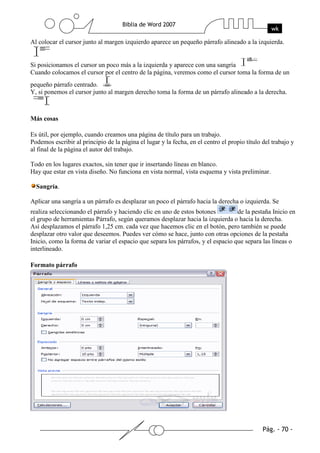 Al colocar el cursor junto al margen izquierdo aparece un pequeño párrafo alineado a la izquierda.


Si posicionamos el cursor un poco más a la izquierda y aparece con una sangría
Cuando colocamos el cursor por el centro de la página, veremos como el cursor toma la forma de un
pequeño párrafo centrado.
Y, si ponemos el cursor junto al margen derecho toma la forma de un párrafo alineado a la derecha.



Más cosas

Es útil, por ejemplo, cuando creamos una página de título para un trabajo.
Podemos escribir al principio de la página el lugar y la fecha, en el centro el propio título del trabajo y
al final de la página el autor del trabajo.

Todo en los lugares exactos, sin tener que ir insertando líneas en blanco.
Hay que estar en vista diseño. No funciona en vista normal, vista esquema y vista preliminar.

  Sangría.

Aplicar una sangría a un párrafo es desplazar un poco el párrafo hacia la derecha o izquierda. Se
realiza seleccionando el párrafo y haciendo clic en uno de estos botones          de la pestaña Inicio en
el grupo de herramientas Párrafo, según queramos desplazar hacia la izquierda o hacia la derecha.
Así desplazamos el párrafo 1,25 cm. cada vez que hacemos clic en el botón, pero también se puede
desplazar otro valor que deseemos. Puedes ver cómo se hace, junto con otras opciones de la pestaña
Inicio, como la forma de variar el espacio que separa los párrafos, y el espacio que separa las líneas o
interlineado.

Formato párrafo
 
