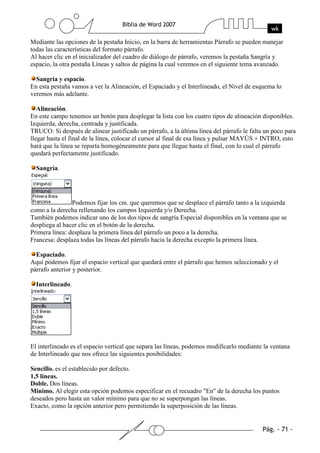 Mediante las opciones de la pestaña Inicio, en la barra de herramientas Párrafo se pueden manejar
todas las características del formato párrafo.
Al hacer clic en el inicializador del cuadro de diálogo de párrafo, veremos la pestaña Sangría y
espacio, la otra pestaña Líneas y saltos de página la cual veremos en el siguiente tema avanzado.

  Sangría y espacio.
En esta pestaña vamos a ver la Alineación, el Espaciado y el Interlineado, el Nivel de esquema lo
veremos más adelante.

   Alineación.
En este campo tenemos un botón para desplegar la lista con los cuatro tipos de alineación disponibles.
Izquierda, derecha, centrada y justificada.
TRUCO: Si después de alinear justificado un párrafo, a la última línea del párrafo le falta un poco para
llegar hasta el final de la línea, colocar el cursor al final de esa línea y pulsar MAYÚS + INTRO, esto
hará que la línea se reparta homogéneamente para que llegue hasta el final, con lo cual el párrafo
quedará perfectamente justificado.

  Sangría.




                Podemos fijar los cm. que queremos que se desplace el párrafo tanto a la izquierda
como a la derecha rellenando los campos Izquierda y/o Derecha.
También podemos indicar uno de los dos tipos de sangría Especial disponibles en la ventana que se
despliega al hacer clic en el botón de la derecha.
Primera línea: desplaza la primera línea del párrafo un poco a la derecha.
Francesa: desplaza todas las líneas del párrafo hacia la derecha excepto la primera línea.

  Espaciado.
Aquí podemos fijar el espacio vertical que quedará entre el párrafo que hemos seleccionado y el
párrafo anterior y posterior.

  Interlineado.




El interlineado es el espacio vertical que separa las líneas, podemos modificarlo mediante la ventana
de Interlineado que nos ofrece las siguientes posibilidades:

Sencillo. es el establecido por defecto.
1,5 líneas.
Doble. Dos líneas.
Mínimo. Al elegir esta opción podemos especificar en el recuadro "En" de la derecha los puntos
deseados pero hasta un valor mínimo para que no se superpongan las líneas.
Exacto, como la opción anterior pero permitiendo la superposición de las líneas.
 