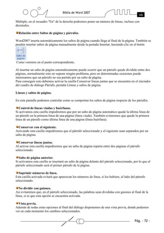 Múltiple, en el recuadro "En" de la derecha podremos poner un número de líneas, incluso con
decimales.

  Relación entre Saltos de página y párrafos.

Word2007 inserta automáticamente los saltos de página cuando llega al final de la página. También se
pueden insertar saltos de página manualmente desde la pestaña Insertar, haciendo clic en el botón




Como veremos en el punto correspondiente.

Al insertar un salto de página automáticamente puede ocurrir que un párrafo quede dividido entre dos
páginas, normalmente esto no supone ningún problema, pero en determinadas ocasiones puede
interesarnos que un párrafo no sea partido por un salto de página.
Para conseguir esto debemos activar la casilla Conservar líneas juntas que se encuentra en el iniciador
del cuadro de diálogo Párrafo, pestaña Líneas y saltos de página.

Líneas y saltos de página.

En esta pantalla podemos controlar como se comportan los saltos de página respecto de los párrafos.

   Control de líneas viudas y huérfanas.
Si activamos esta casilla impediremos que por un salto de página automático quede la última línea de
un párrafo en la primera línea de una página (línea viuda). También evitaremos que quede la primera
línea de un párrafo como última línea de una página (línea huérfana).

  Conservar con el siguiente.
Activando esta casilla impediremos que el párrafo seleccionado y el siguiente sean separados por un
salto de página.

  Conservar líneas juntas.
Al activar esta casilla impediremos que un salto de página reparta entre dos páginas el párrafo
seleccionado.

  Salto de página anterior.
Si activamos esta casilla se insertará un salto de página delante del párrafo seleccionado, por lo que el
párrafo seleccionado será el primer párrafo de la página.

  Suprimir números de línea.
Esta casilla activada evitará que aparezcan los números de línea, si los hubiere, al lado del párrafo
seleccionado.

   No dividir con guiones.
Así evitaremos que, en el párrafo seleccionado, las palabras sean divididas con guiones al final de la
línea, si es que esta opción se encuentra activada.

  Vista previa.
Además de todas estas opciones al final del diálogo disponemos de una vista previa, donde podemos
ver en cada momento los cambios seleccionados.
 