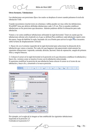Otros formatos. Tabulaciones

Las tabulaciones son posiciones fijas a las cuales se desplaza el cursor cuando pulsamos la tecla de
tabulación TAB.

Cuando necesitamos insertar texto en columnas o tablas pueden ser muy utiles las tabulaciones.
Word2007 tiene por defecto definidas tabulaciones cada 1,25 cm. Pero se pueden establecer
tabulaciones en las posiciones que deseemos. Además podemos definir la alineación para cada
tabulación.

Vamos a ver como establecer tabulaciones utilizando la regla horizontal. Tener en cuenta que las
tabulaciones afectan solo al párrafo en el que se definen.Para establecer cada tabulación repetir estos
dos pasos, luego de habilitar la regla, haciendo clic en el botón para activar la regla (se encuentra
sobre la barra de desplazamiento vertical):

1. Hacer clic en el extremo izquierdo de la regla horizontal para seleccionar la alineación de la
tabulación que vamos a insertar. Por cada clic que hagamos irán apareciendo rotativamente las
siguientes alineaciones: izquierda, centrada, derecha, decimal, línea de separación, sangría de primera
línea y sangría francesa.

2. Colocar el cursor en la regla horizontal en la posición en la que deseemos establecer la tabulación y
hacer clic, veremos como se inserta el icono con la tabulación seleccionada.
Si queremos modificar la posición de una tabulación basta colocar el cursor en el icono de esa
tabulación y hacer clic y arrastrarlo a la nueva posición.




Por ejemplo, en la regla de la imagen se han establecido las siguientes tabulaciones:
Izquierda en la posición 2,5
Centrada en la posición 4,7
 