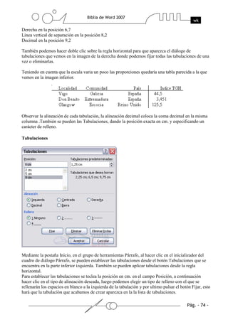 Derecha en la posición 6,7
Línea vertical de separación en la posición 8,2
Decimal en la posición 9,2

También podemos hacer doble clic sobre la regla horizontal para que aparezca el diálogo de
tabulaciones que vemos en la imagen de la derecha donde podemos fijar todas las tabulaciones de una
vez o eliminarlas.

Teniendo en cuenta que la escala varia un poco las proporciones quedaría una tabla parecida a la que
vemos en la imagen inferior.




Observar la alineación de cada tabulación, la alineación decimal coloca la coma decimal en la misma
columna .También se pueden las Tabulaciones, dando la posición exacta en cm. y especificando un
carácter de relleno.

Tabulaciones




Mediante la pestaña Inicio, en el grupo de herramientas Párrafo, al hacer clic en el inicializador del
cuadro de diálogo Párrafo, se pueden establecer las tabulaciones desde el botón Tabulaciones que se
encuentra en la parte inferior izquierda. También se pueden aplicar tabulaciones desde la regla
horizontal.
Para establecer las tabulaciones se teclea la posición en cm. en el campo Posición, a continuación
hacer clic en el tipo de alineación deseada, luego podemos elegir un tipo de relleno con el que se
rellenarán los espacios en blanco a la izquierda de la tabulación y por ultimo pulsar el botón Fijar, esto
hará que la tabulación que acabamos de crear aparezca en la la lista de tabulaciones.
 