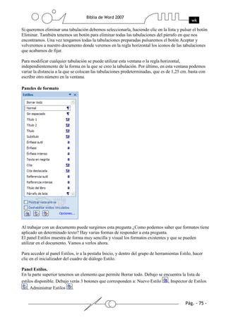 Si queremos eliminar una tabulación debemos seleccionarla, haciendo clic en la lista y pulsar el botón
Eliminar. También tenemos un botón para eliminar todas las tabulaciones del párrafo en que nos
encontramos. Una vez tengamos todas la tabulaciones preparadas pulsaremos el botón Aceptar y
volveremos a nuestro documento donde veremos en la regla horizontal los iconos de las tabulaciones
que acabamos de fijar.

Para modificar cualquier tabulación se puede utilizar esta ventana o la regla horizontal,
independientemente de la forma en la que se creo la tabulación. Por último, en esta ventana podemos
variar la distancia a la que se colocan las tabulaciones predeterminadas, que es de 1,25 cm. basta con
escribir otro número en la ventana.

Paneles de formato




Al trabajar con un documento puede surgirnos esta pregunta ¿Como podemos saber que formatos tiene
aplicado un determinado texto? Hay varias formas de responder a esta pregunta.
El panel Estilos muestra de forma muy sencilla y visual los formatos existentes y que se pueden
utilizar en el documento. Vamos a verlos ahora.

Para acceder al panel Estilos, ir a la pestaña Inicio, y dentro del grupo de herramientas Estilo, hacer
clic en el inicializador del cuadro de diálogo Estilo.

Panel Estilos.
En la parte superior tenemos un elemento que permite Borrar todo. Debajo se encuentra la lista de
estilos disponible. Debajo verás 3 botones que corresponden a: Nuevo Estilo   , Inspector de Estilos
    , Administrar Estilos   .
 