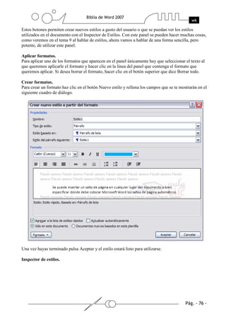 Estos botones permiten crear nuevos estilos a gusto del usuario o que se puedan ver los estilos
utilizados en el documento con el Inspector de Estilos. Con este panel se pueden hacer muchas cosas,
como veremos en el tema 9 al hablar de estilos, ahora vamos a hablar de una forma sencilla, pero
potente, de utilizar este panel.

Aplicar formatos.
Para aplicar uno de los formatos que aparecen en el panel únicamente hay que seleccionar el texto al
que queremos aplicarle el formato y hacer clic en la línea del panel que contenga el formato que
queremos aplicar. Si desea borrar el formato, hacer clic en el botón superior que dice Borrar todo.

Crear formatos.
Para crear un formato haz clic en el botón Nuevo estilo y rellena los campos que se te mostrarán en el
siguiente cuadro de diálogo.




Una vez hayas terminado pulsa Aceptar y el estilo estará listo para utilizarse.

Inspector de estilos.
 