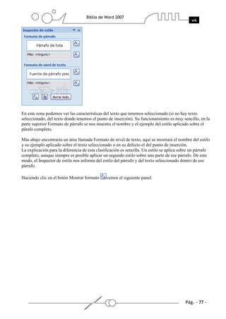 En esta zona podemos ver las características del texto que tenemos seleccionado (si no hay texto
seleccionado, del texto donde tenemos el punto de inserción). Su funcionamiento es muy sencillo, en la
parte superior Formato de párrafo se nos muestra el nombre y el ejemplo del estilo aplicado sobre el
párafo completo.

Más abajo encontrarás un área llamada Formato de nivel de texto, aquí se mostrará el nombre del estilo
y su ejemplo aplicado sobre el texto seleccionado o en su defecto el del punto de inserción.
La explicación para la diferencia de esta clasificación es sencilla. Un estilo se aplica sobre un párrafo
completo, aunque siempre es posible aplicar un segundo estilo sobre una parte de ese párrafo. De este
modo, el Inspector de estilo nos informa del estilo del párrafo y del texto seleccionado dentro de ese
párrafo.

Haciendo clic en el botón Mostrar formato      vemos el siguiente panel.
 