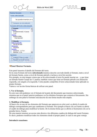 Panel Mostrar Formato.

Este panel muestra el detalle del formato del texto.
En la zona Formato del texto seleccionado tenemos descrito con todo detalle el formato, tanto a nivel
de formato fuente, como a nivel de formato párrafo e incluso a nivel de sección.
Por ejemplo, en esta imagen vemos que se ha seleccionado el texto Se puede insertar un... y que tiene
un formato fuente Cuerpo de 11 puntos; también vemos que tiene un formato párrafo con alineación
izquierda, con sangría a la izquierda. Como puedes comprobar el texto seleccionado tiene aplicado su
propio formato.
Vamos a ver las dos forma básicas de utilizar este panel.

1. Ver el formato.
En este caso sólo podemos ver el formato de la parte del documento que tenemos seleccionado,
mientras que en el panel anterior podíamos ver los distintos formatos que contenía el documento. Sin
embargo en este panel el formato está descrito de una forma mucho más amplia.

2. Modificar el formato.
Al hacer clic en uno de los elementos del formato que aparecen en color azul, se abrirá el cuadro de
diálogo correspondiente para que cambiemos el formato. Por ejemplo al hacer clic en Fuente se abrirá
el cuadro de diálogo para modificar la fuente. De la misma forma que se abriría si hiciésemos clic en la
pestaña Inicio, Fuente.
De esta manera tenemos un acceso más directo a los diferentes cuadros de diálogo del menú Formato.
Es decir, podemos modificar todos los elementos desde el propio panel, lo cual es una gran ventaja.

Introducir ecuaciones
 