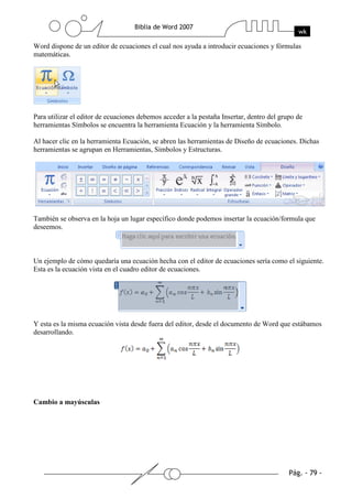 Word dispone de un editor de ecuaciones el cual nos ayuda a introducir ecuaciones y fórmulas
matemáticas.




Para utilizar el editor de ecuaciones debemos acceder a la pestaña Insertar, dentro del grupo de
herramientas Símbolos se encuentra la herramienta Ecuación y la herramienta Símbolo.

Al hacer clic en la herramienta Ecuación, se abren las herramientas de Diseño de ecuaciones. Dichas
herramientas se agrupan en Herramientas, Símbolos y Estructuras.




También se observa en la hoja un lugar específico donde podemos insertar la ecuación/formula que
deseemos.



Un ejemplo de cómo quedaría una ecuación hecha con el editor de ecuaciones sería como el siguiente.
Esta es la ecuación vista en el cuadro editor de ecuaciones.




Y esta es la misma ecuación vista desde fuera del editor, desde el documento de Word que estábamos
desarrollando.




Cambio a mayúsculas
 