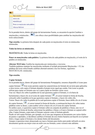 En la pestaña Inicio, dentro del grupo de herramientas Fuente, se encuentra la opción Cambiar a
mayúsculas y minúsculas...        , nos ofrece cinco posibilidades para cambiar las mayúsculas del
texto seleccionado:

Tipo oración. La primera letra después de cada punto en mayúsculas el resto en minúsculas.
minúsculas.

Todas las letras en minúsculas.

MAYÚSCULAS. Todas la letras en mayúsculas.

Poner en manyúsculas cada palabra. La primera letra de cada palabra en mayúscula y el resto de la
palabra en minúsculas.

Alternar MAY/min. Cambia las mayúsculas por minúsculas y viceversa.
También podemos manejar las mayúsculas mediante el teclado presionando Mayúsculas + F3, las
palabras del texto seleccionado cambian alternativamente a las tres formas, siguientes:
MAYÚSCULAS. minúsculas.

Tipo oración.

Copiar formato
En la pestaña Inicio, dentro del grupo de herramientas Portapapeles, tenemos disponible el icono para
copiar formato       Este icono permite copiar las características de formato de un texto para aplicarlas
a otros textos, solo copia el formato dejando el propio texto igual que estaba. Este icono se puede
utilizar para copiar un formato una vez o para copiar un formato varias veces.
Una vez: Hacer clic sobre la palabra de la cual queremos copiar el formato, ir a la barra de
herramientas y hacer clic en el icono de copiar formato     , el cursor tomará la forma de brocha,
colocarlo sobre la palabra en la que queremos copiar el formato, y hacer clic sobre ella.
Varias: Hacer clic sobre la palabra de la cual queremos copiar el formato, hacer doble clic en el icono
de copiar formato,       , el cursor tomará la forma de brocha, a continuación hacer clic sobre tantas
palabras como se desee, y para acabar volver a hacer clic en el icono de copiar formato.
En ambos casos, si queremos copiar el formato sobre un conjunto de palabras o líneas, una vez el
cursor tome la forma de brocha, seleccionar las palabras o líneas y el nuevo formato se copiará sobre
ellas. Copiar formato, copia tanto el formato caracter como el formato párrafo.
Puede ser útil copiar formato, por ejemplo, en el caso que tengamos un documento con varios títulos
de puntos o apartados, si decidimos cambiar el formato de esos títulos bastaría con hacerlo en el primer
título y luego copiar el formato a los demás títulos del documento.
Aunque si queremos tener almacenado ese nuevo formato para títulos para poder utilizarlo en otros
documentos quizás sea mejor crear un estilo con ese formato, como veremos más adelante.
 