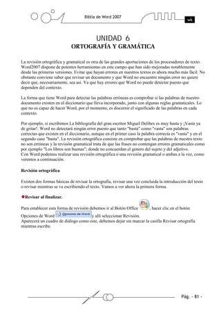 UNIDAD 6


La revisión ortográfica y gramatical es otra de las grandes aportaciones de los procesadores de texto.
Word2007 dispone de potentes herramientas en este campo que han sido mejoradas notablemente
desde las primeras versiones. Evitar que hayan errores en nuestros textos es ahora mucho más fácil. No
obstante conviene saber que revisar un documento y que Word no encuentre ningún error no quiere
decir que, necesariamente, sea así. Ya que hay errores que Word no puede detectar puesto que
dependen del contexto.

La forma que tiene Word para detectar las palabras erróneas es comprobar si las palabras de nuestro
documento existen en el diccionario que lleva incorporado, junto con algunas reglas gramaticales. Lo
que no es capaz de hacer Word, por el momento, es discernir el significado de las palabras en cada
contexto.

Por ejemplo, si escribimos La bibliografía del gran escritor Miguel Delibes es muy basta y ¡Vasta ya
de gritar!. Word no detectará ningún error puesto que tanto "basta" como "vasta" son palabras
correctas que existen en el diccionario, aunque en el primer caso la palabra correcta es "vasta" y en el
segundo caso "basta". La revisión ortográfica consiste en comprobar que las palabras de nuestro texto
no son erróneas y la revisión gramatical trata de que las frases no contengan errores gramaticales como
por ejemplo "Los libros son buenas"; donde no concuerdan el genero del sujeto y del adjetivo.
Con Word podemos realizar una revisión ortográfica o una revisión gramatical o ambas a la vez, como
veremos a continuación.

Revisión ortográfica

Existen dos formas básicas de revisar la ortografía, revisar una vez concluida la introducción del texto
o revisar mientras se va escribiendo el texto. Vamos a ver ahora la primera forma.

  Revisar al finalizar.

Para establecer esta forma de revisión debemos ir al Botón Office        , hacer clic en el botón
Opciones de Word                     y allí seleccionar Revisión.
Aparecerá un cuadro de diálogo como este, debemos dejar sin marcar la casilla Revisar ortografía
mientras escribe.
 