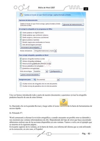 Una vez hemos introducido todo o parte de nuestro documento y queremos revisar la ortografía
podemos hacerlo de una de estas formas:



1.- Haciendo clic en la pestaña Revisar y luego sobre el icono           de la barra de herramientas de
acceso rápido.

2.- Pulsando F7.

Word comenzará a efectuar la revisión ortográfica y cuando encuentre un posible error se detendrá y
nos mostrará una ventana informándonos de ello. Dependiendo del tipo de error que haya encontrado
deberemos realizar una de las acciones disponibles en esta ventana. Vamos a verlo con el ejemplo que
se muestra en la siguiente página...
En la parte superior de la ventana, en la barra de título, nos informa del idioma que se está utilizando
en la corrección, en este caso, el Español.
 