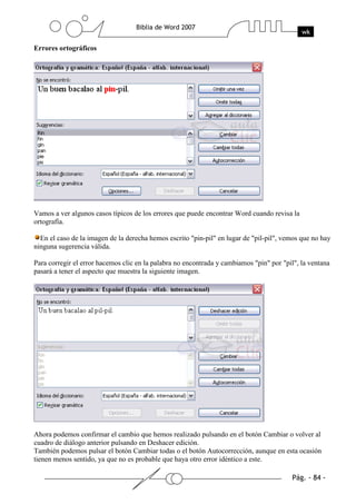 Errores ortográficos




Vamos a ver algunos casos típicos de los errores que puede encontrar Word cuando revisa la
ortografía.

  En el caso de la imagen de la derecha hemos escrito "pin-pil" en lugar de "pil-pil", vemos que no hay
ninguna sugerencia válida.

Para corregir el error hacemos clic en la palabra no encontrada y cambiamos "pin" por "pil", la ventana
pasará a tener el aspecto que muestra la siguiente imagen.




Ahora podemos confirmar el cambio que hemos realizado pulsando en el botón Cambiar o volver al
cuadro de diálogo anterior pulsando en Deshacer edición.
También podemos pulsar el botón Cambiar todas o el botón Autocorrección, aunque en esta ocasión
tienen menos sentido, ya que no es probable que haya otro error idéntico a este.
 