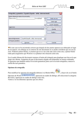 En este caso no ha encontrado correcto que después de dos puntos aparezca un subrayado en lugar
de un espacio, sin embargo en el contexto de este documento no se puede considerar que eso sea un
error. Podemos pulsar Omitir, si creemos que no se van a dar más casos como este, o pulsar Omitir
todas para asegurarnos que Word no va a plantear otra situación como esta.

En el cuadro Idioma del diccionario tenemos el botón del triángulo para desplegar una lista en la que
elegir otro idioma. Asegurarse de que el diccionario elegido esté disponible en nuestro ordenador.
Si queremos que también realice la revisión gramatical junto con la revisión ortográfica, marcar la
casilla Revisar gramática.

Opciones de ortografía


Para modificar las opciones de ortografía debemos ir al Botón Office         , y hacer clic en el botón
Opciones de Word                       , aparecerá un cuadro de diálogo, allí seleccionar la categoría
Revisión y aparecerá un cuadro de diálogo como éste.
Vamos a ver las diferentes opciones que nos ofrece:
 