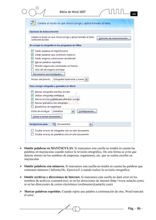 Omitir palabras en MAYÚSCULAS. Si marcamos esta casilla no tendrá en cuenta las
palabras en mayúsculas cuando realice la revisión ortográfica. De esta forma se evita que
detecte errores en los nombres de empresas, organismos, etc. que se suelen escribir en
mayúsculas

Omitir palabras con números. Si marcamos esta casilla no tendrá en cuenta las palabras que
contienen números ( Informe34c, Ejercicio5 ) cuando realice la revisión ortográfica.

Omitir archivos y direcciones de Internet. Si marcamos esta casilla no dará error en los
nombres de archivos (cuenta4.exe), ni en las direcciones de internet (http://www.aulaclic.com),
ni en las direcciones de correo electrónico (webmaster@aulaclic.com).

Marcar palabras repetidas. Cuando repita una palabra a continuación de otra, Word marcará
el error.
 