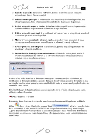 Permitir mayúsculas acentuadas en francés. Permite escribir textos con caracteres
       acentuados en francés (las mayúsculas)

       Sólo diccionario principal. Si está marcada, sólo consultará el diccionario principal para
       ofrecer sugerencias. Si no está marcada utilizará todos los diccionarios disponibles.

       Revisar ortografía mientras escribe. Activa la revisión ortográfica de modo permanente,
       cuando cometamos un posible error lo subrayará en rojo ondulado.

       Utilizar ortografía contextual. Si la casilla está activada, revisará la ortografía, de acuerdo al
       contexto en que se encuentre la palabra.

       Marcar errores gramaticales mientras escribe. Activa la revisión gramatical de modo
       permanente, cuando cometamos un posible error lo subrayará en verde ondulado.

       Revisar gramática con ortografía. Si está marcada, permite la revisión permanente de
       gramática y ortografía en el texto.

       Ocultar errores de ortografía en este documento. Esta casilla sólo se puede marcar si
       tenemos marcada la casilla anterior. Si la activamos hace que no aparezca el subrayado
       ondulado rojo en las palabras erróneas.




Cuando Word acaba de revisar el documento aparece una ventana como ésta avisándonos. Si
modificamos el documento podemos revisarlo de nuevo. Si volvemos a revisar un documento la lista
de todas las palabras sobre las que hayamos elegido Omitir todas se borrará, por lo cual volverán a ser
detectadas como errores.

El botón Deshacer, deshace los últimos cambios realizados por la revisión ortográfica, uno a uno,
pidiéndonos la confirmación.

  Revisar mientras se escribe.

Esta es otra forma de revisar la ortografía; para elegir esta forma de revisión debemos ir al Botón

Office       , hacer clic en el botón Opciones de Word                       y allí seleccionar Revisión.
En la ventana que se abre, marcar la casilla Revisar ortografía mientras escribe y pulsar Aceptar.
A partir de ese momento Word efectuará la revisión ortográfica de modo permanente, de forma que
nos mostrará los errores que ya existan en el texto y los que cometamos según vamos introduciendo
nuevo texto.
 