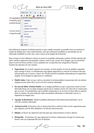 Otra diferencia respecto al método anterior es que cuando encuentre un posible error no mostrará el
cuadro de diálogo que vimos anteriormente, sino que subrayará la palabra no encontrada con un
subrayado ondulado en color rojo, como vemos en la imagen de la derecha.

Para corregir el error debemos colocar el cursor en la palabra subrayada y pulsar el botón derecho del
ratón, entonces aparecerá una pequeña ventana, como la que vemos en la imagen, que nos permitirá
tratar el error de forma similar a como acabamos de ver para Revisar ortografía al finalizar.
Veamos las opciones de esta ventana:

       Sugerencias. En la parte superior nos muestra, en letra negrita, la lista de palabras sugeridas
       para corregir el error, si consideramos que alguna sugerencia es correcta no tenemos más que
       seleccionarla con el cursor y hacer clic, Word sustituirá la palabra subrayada por la sugerencia
       elegida. En la imagen la sugerencia es: establecer.

       Omitir todas. Cada vez que vuelva a encontrar la misma palabra la pasará por alto sin realizar
       ninguna acción sobre ella y no la volverá a mostrar subrayada.

       En caso de faltar el botón Omitir, no es ningún problema ya que si queremos omitir el error
       detectado basta con no elegir ninguna opción de la ventana y hacer clic fuera de la ventana para
       que se cierre. Si consideramos que la palabra subrayada no es un error no hace falta ni siquiera
       abrir la ventana. No pasa nada por dejar una palabra subrayada, el subrayado rojo no se
       imprimirá en ningún caso.

       Agregar al diccionario. Añade la palabra subrayada al diccionario personalizado y no la
       volverá a mostrar subrayada.

       Autocorrección. Si hacemos clic en Autocorrección se abrirá la lista con las sugerencias para
       que elijamos cual de ellas añadimos a la lista de autocorrección.

       Idioma. Al hacer clic aparecerá una lista para que seleccionemos el nuevo idioma.

       Ortografía... Si hacemos clic aquí aparecerá la misma ventana para corregir los errores que
       hemos visto en el apartado Revisar al finalizar.
 