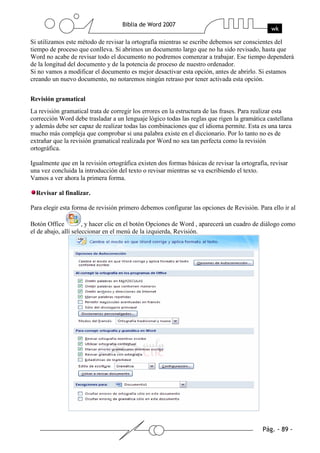 Si utilizamos este método de revisar la ortografía mientras se escribe debemos ser conscientes del
tiempo de proceso que conlleva. Si abrimos un documento largo que no ha sido revisado, hasta que
Word no acabe de revisar todo el documento no podremos comenzar a trabajar. Ese tiempo dependerá
de la longitud del documento y de la potencia de proceso de nuestro ordenador.
Si no vamos a modificar el documento es mejor desactivar esta opción, antes de abrirlo. Si estamos
creando un nuevo documento, no notaremos ningún retraso por tener activada esta opción.


Revisión gramatical
La revisión gramatical trata de corregir los errores en la estructura de las frases. Para realizar esta
corrección Word debe trasladar a un lenguaje lógico todas las reglas que rigen la gramática castellana
y además debe ser capaz de realizar todas las combinaciones que el idioma permite. Esta es una tarea
mucho más compleja que comprobar si una palabra existe en el diccionario. Por lo tanto no es de
extrañar que la revisión gramatical realizada por Word no sea tan perfecta como la revisión
ortográfica.

Igualmente que en la revisión ortográfica existen dos formas básicas de revisar la ortografía, revisar
una vez concluida la introducción del texto o revisar mientras se va escribiendo el texto.
Vamos a ver ahora la primera forma.

  Revisar al finalizar.

Para elegir esta forma de revisión primero debemos configurar las opciones de Revisión. Para ello ir al

Botón Office          , y hacer clic en el botón Opciones de Word , aparecerá un cuadro de diálogo como
el de abajo, allí seleccionar en el menú de la izquierda, Revisión.
 