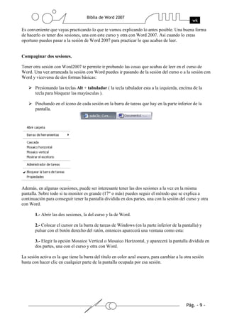 Es conveniente que vayas practicando lo que te vamos explicando lo antes posible. Una buena forma
de hacerlo es tener dos sesiones, una con este curso y otra con Word 2007. Así cuando lo creas
oportuno puedes pasar a la sesión de Word 2007 para practicar lo que acabas de leer.


Compaginar dos sesiones.

Tener otra sesión con Word2007 te permite ir probando las cosas que acabas de leer en el curso de
Word. Una vez arrancada la sesión con Word puedes ir pasando de la sesión del curso o a la sesión con
Word y viceversa de dos formas básicas:

       Presionando las teclas Alt + tabulador ( la tecla tabulador esta a la izquierda, encima de la
       tecla para bloquear las mayúsculas ).

       Pinchando en el icono de cada sesión en la barra de tareas que hay en la parte inferior de la
       pantalla.




Además, en algunas ocasiones, puede ser interesante tener las dos sesiones a la vez en la misma
pantalla. Sobre todo si tu monitor es grande (17" o más) puedes seguir el método que se explica a
continuación para conseguir tener la pantalla dividida en dos partes, una con la sesión del curso y otra
con Word.

       1.- Abrir las dos sesiones, la del curso y la de Word.

       2.- Colocar el cursor en la barra de tareas de Windows (en la parte inferior de la pantalla) y
       pulsar con el botón derecho del ratón, entonces aparecerá una ventana como esta:

       3.- Elegir la opción Mosaico Vertical o Mosaico Horizontal, y aparecerá la pantalla dividida en
       dos partes, una con el curso y otra con Word.

La sesión activa es la que tiene la barra del título en color azul oscuro, para cambiar a la otra sesión
basta con hacer clic en cualquier parte de la pantalla ocupada por esa sesión.
 