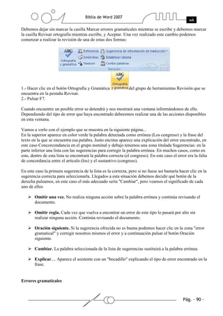 Debemos dejar sin marcar la casilla Marcar errores gramaticales mientras se escribe y debemos marcar
la casilla Revisar ortografía mientras escribe, y Aceptar. Una vez realizado este cambio podemos
comenzar a realizar la revisión de una de estas dos formas:




1.- Hacer clic en el botón Ortografía y Gramática              del grupo de herramientas Revisión que se
encuentra en la pestaña Revisar.
2.- Pulsar F7.

Cuando encuentre un posible error se detendrá y nos mostrará una ventana informándonos de ello.
Dependiendo del tipo de error que haya encontrado deberemos realizar una de las acciones disponibles
en esta ventana.

Vamos a verlo con el ejemplo que se muestra en la siguiente página...
En la superior aparece en color verde la palabra detectada como errónea (Los congreso) y la frase del
texto en la que se encuentra esa palabra. Justo encima aparece una explicación del error encontrado, en
este caso Concorcondancia en el grupo nominal y debajo tenemos una zona titulada Sugerencias: en la
parte inferior una lista con las sugerencias para corregir la palabra errónea. En muchos casos, como en
este, dentro de esta lista se encontrará la palabra correcta (el congreso). En este caso el error era la falta
de concordancia entre el articulo (los) y el sustantivo (congreso).

En este caso la primera sugerencia de la lista es la correcta, pero si no fuese así bastaría hacer clic en la
sugerencia correcta para seleccionarla. Llegados a esta situación debemos decidir qué botón de la
derecha pulsamos, en este caso el más adecuado sería "Cambiar", pero veamos el significado de cada
uno de ellos

       Omitir una vez. No realiza ninguna acción sobre la palabra errónea y continúa revisando el
       documento.

       Omitir regla. Cada vez que vuelva a encontrar un error de este tipo lo pasará por alto sin
       realizar ninguna acción. Continúa revisando el documento.

       Oración siguiente. Si la sugerencia ofrecida no es buena podemos hacer clic en la zona "error
       gramatical" y corregir nosotros mismos el error y a continuación pulsar el botón Oración
       siguiente.

       Cambiar. La palabra seleccionada de la lista de sugerencias sustituirá a la palabra errónea.

       Explicar.... Aparece el asistente con un "bocadillo" explicando el tipo de error encontrado en la
       frase.


Errores gramaticales
 