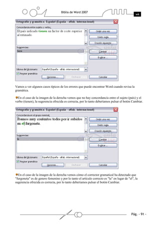 Vamos a ver algunos casos típicos de los errores que puede encontrar Word cuando revisa la
gramática.

  En el caso de la imagen de la derecha vemos que no hay concordancia entre el sujeto (país) y el
verbo (tienen), la sugerencia ofrecida es correcta, por lo tanto deberíamos pulsar el botón Cambiar.




  En el caso de la imagen de la derecha vemos cómo el corrector gramatical ha detectado que
"furgoneta" es de genero femenino y por lo tanto el artículo correcto es "la" en lugar de "el", la
sugerencia ofrecida es correcta, por lo tanto deberíamos pulsar el botón Cambiar.
 
