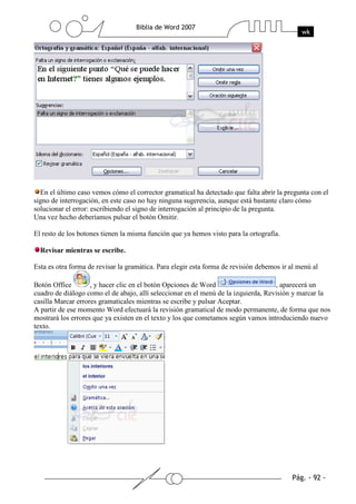 En el último caso vemos cómo el corrector gramatical ha detectado que falta abrir la pregunta con el
signo de interrogación, en este caso no hay ninguna sugerencia, aunque está bastante claro cómo
solucionar el error: escribiendo el signo de interrogación al principio de la pregunta.
Una vez hecho deberíamos pulsar el botón Omitir.

El resto de los botones tienen la misma función que ya hemos visto para la ortografía.

  Revisar mientras se escribe.

Esta es otra forma de revisar la gramática. Para elegir esta forma de revisión debemos ir al menú al

Botón Office        , y hacer clic en el botón Opciones de Word                     , aparecerá un
cuadro de diálogo como el de abajo, allí seleccionar en el menú de la izquierda, Revisión y marcar la
casilla Marcar errores gramaticales mientras se escribe y pulsar Aceptar.
A partir de ese momento Word efectuará la revisión gramatical de modo permanente, de forma que nos
mostrará los errores que ya existen en el texto y los que cometamos según vamos introduciendo nuevo
texto.
 