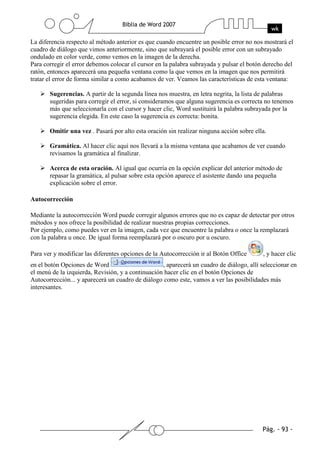 La diferencia respecto al método anterior es que cuando encuentre un posible error no nos mostrará el
cuadro de diálogo que vimos anteriormente, sino que subrayará el posible error con un subrayado
ondulado en color verde, como vemos en la imagen de la derecha.
Para corregir el error debemos colocar el cursor en la palabra subrayada y pulsar el botón derecho del
ratón, entonces aparecerá una pequeña ventana como la que vemos en la imagen que nos permitirá
tratar el error de forma similar a como acabamos de ver. Veamos las características de esta ventana:

       Sugerencias. A partir de la segunda línea nos muestra, en letra negrita, la lista de palabras
       sugeridas para corregir el error, si consideramos que alguna sugerencia es correcta no tenemos
       más que seleccionarla con el cursor y hacer clic, Word sustituirá la palabra subrayada por la
       sugerencia elegida. En este caso la sugerencia es correcta: bonita.

       Omitir una vez . Pasará por alto esta oración sin realizar ninguna acción sobre ella.

       Gramática. Al hacer clic aquí nos llevará a la misma ventana que acabamos de ver cuando
       revisamos la gramática al finalizar.

       Acerca de esta oración. Al igual que ocurría en la opción explicar del anterior método de
       repasar la gramática, al pulsar sobre esta opción aparece el asistente dando una pequeña
       explicación sobre el error.

Autocorrección

Mediante la autocorrección Word puede corregir algunos errores que no es capaz de detectar por otros
métodos y nos ofrece la posibilidad de realizar nuestras propias correcciones.
Por ejemplo, como puedes ver en la imagen, cada vez que encuentre la palabra o once la remplazará
con la palabra u once. De igual forma reemplazará por o oscuro por u oscuro.

Para ver y modificar las diferentes opciones de la Autocorrección ir al Botón Office      , y hacer clic
en el botón Opciones de Word                       , aparecerá un cuadro de diálogo, allí seleccionar en
el menú de la izquierda, Revisión, y a continuación hacer clic en el botón Opciones de
Autocorrección... y aparecerá un cuadro de diálogo como este, vamos a ver las posibilidades más
interesantes.
 