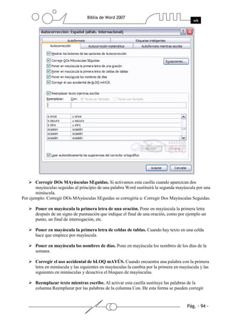 Corregir DOs MAyúsculas SEguidas. Si activamos esta casilla cuando aparezcan dos
       mayúsculas seguidas al principio de una palabra Word sustituirá la segunda mayúscula por una
       minúscula.
Por ejemplo: Corregir DOs MAyúsculas SEguidas se corregiría a: Corregir Dos Mayúsculas Seguidas.

       Poner en mayúscula la primera letra de una oración. Pone en mayúscula la primera letra
       después de un signo de puntuación que indique el final de una oración, como por ejemplo un
       punto, un final de interrogación, etc.

       Poner en mayúscula la primera letra de celdas de tablas. Cuando hay texto en una celda
       hace que empiece por mayúscula.

       Poner en mayúscula los nombres de días. Pone en mayúscula los nombres de los días de la
       semana.

       Corregir el uso accidental de bLOQ mAYÚS. Cuando encuentra una palabra con la primera
       letra en minúscula y las siguientes en mayúsculas la cambia por la primera en mayúscula y las
       siguientes en minúsculas y desactiva el bloqueo de mayúsculas.

       Reemplazar texto mientras escribe. Al activar esta casilla sustituye las palabras de la
       columna Reemplazar por las palabras de la columna Con. De esta forma se pueden corregir
 