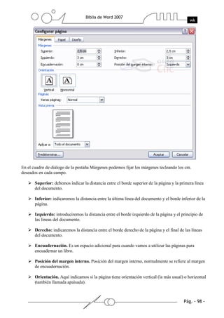 En el cuadro de diálogo de la pestaña Márgenes podemos fijar los márgenes tecleando los cm.
deseados en cada campo.

       Superior: debemos indicar la distancia entre el borde superior de la página y la primera línea
       del documento.

       Inferior: indicaremos la distancia entre la última línea del documento y el borde inferior de la
       página.

       Izquierdo: introduciremos la distancia entre el borde izquierdo de la página y el principio de
       las líneas del documento.

       Derecho: indicaremos la distancia entre el borde derecho de la página y el final de las líneas
       del documento.

       Encuadernación. Es un espacio adicional para cuando vamos a utilizar las páginas para
       encuadernar un libro.

       Posición del margen interno. Posición del margen interno, normalmente se refiere al margen
       de encuadernación.

       Orientación. Aquí indicamos si la página tiene orientación vertical (la más usual) o horizontal
       (también llamada apaisada).
 