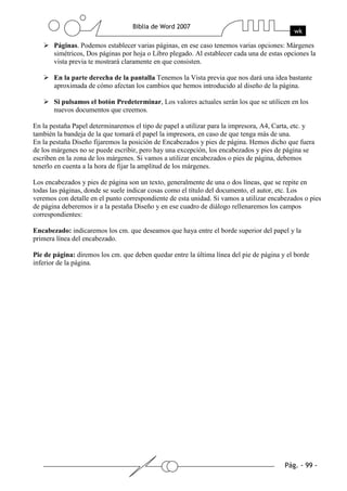 Páginas. Podemos establecer varias páginas, en ese caso tenemos varias opciones: Márgenes
       simétricos, Dos páginas por hoja o Libro plegado. Al establecer cada una de estas opciones la
       vista previa te mostrará claramente en que consisten.

       En la parte derecha de la pantalla Tenemos la Vista previa que nos dará una idea bastante
       aproximada de cómo afectan los cambios que hemos introducido al diseño de la página.

       Si pulsamos el botón Predeterminar, Los valores actuales serán los que se utilicen en los
       nuevos documentos que creemos.

En la pestaña Papel determinaremos el tipo de papel a utilizar para la impresora, A4, Carta, etc. y
también la bandeja de la que tomará el papel la impresora, en caso de que tenga más de una.
En la pestaña Diseño fijaremos la posición de Encabezados y pies de página. Hemos dicho que fuera
de los márgenes no se puede escribir, pero hay una excepción, los encabezados y pies de página se
escriben en la zona de los márgenes. Si vamos a utilizar encabezados o pies de página, debemos
tenerlo en cuenta a la hora de fijar la amplitud de los márgenes.

Los encabezados y pies de página son un texto, generalmente de una o dos líneas, que se repite en
todas las páginas, donde se suele indicar cosas como el título del documento, el autor, etc. Los
veremos con detalle en el punto correspondiente de esta unidad. Si vamos a utilizar encabezados o pies
de página deberemos ir a la pestaña Diseño y en ese cuadro de diálogo rellenaremos los campos
correspondientes:

Encabezado: indicaremos los cm. que deseamos que haya entre el borde superior del papel y la
primera línea del encabezado.

Pie de página: diremos los cm. que deben quedar entre la última línea del pie de página y el borde
inferior de la página.
 